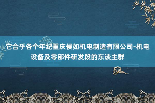 它合乎各个年纪重庆侯如机电制造有限公司-机电设备及零部件研发段的东谈主群