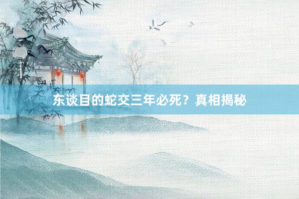 东谈目的蛇交三年必死？真相揭秘